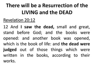 There will be a Resurrection of the
LIVING and the DEAD
Revelation 20:12
12 And I saw the dead, small and great,
stand before God; and the books were
opened: and another book was opened,
which is the book of life: and the dead were
judged out of those things which were
written in the books, according to their
works.
 