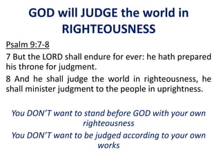 GOD will JUDGE the world in
RIGHTEOUSNESS
Psalm 9:7-8
7 But the LORD shall endure for ever: he hath prepared
his throne for judgment.
8 And he shall judge the world in righteousness, he
shall minister judgment to the people in uprightness.
You DON’T want to stand before GOD with your own
righteousness
You DON’T want to be judged according to your own
works
 