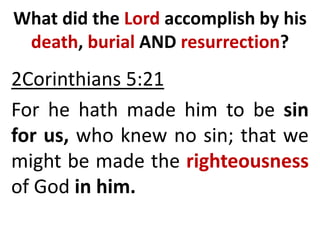 What did the Lord accomplish by his
death, burial AND resurrection?
2Corinthians 5:21
For he hath made him to be sin
for us, who knew no sin; that we
might be made the righteousness
of God in him.
 