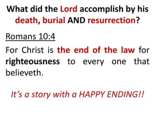 What did the Lord accomplish by his
death, burial AND resurrection?
Romans 10:4
For Christ is the end of the law for
righteousness to every one that
believeth.
It’s a story with a HAPPY ENDING!!
 