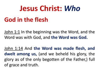 Jesus Christ: Who
God in the flesh
John 1:1 In the beginning was the Word, and the
Word was with God, and the Word was God.
John 1:14 And the Word was made flesh, and
dwelt among us, (and we beheld his glory, the
glory as of the only begotten of the Father,) full
of grace and truth.
 
