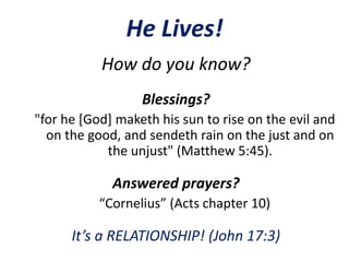He Lives!
How do you know?
Blessings?
"for he [God] maketh his sun to rise on the evil and
on the good, and sendeth rain on the just and on
the unjust" (Matthew 5:45).
Answered prayers?
“Cornelius” (Acts chapter 10)
It’s a RELATIONSHIP! (John 17:3)
 