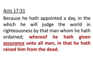 Acts 17:31
Because he hath appointed a day, in the
which he will judge the world in
righteousness by that man whom he hath
ordained; whereof he hath given
assurance unto all men, in that he hath
raised him from the dead.
 