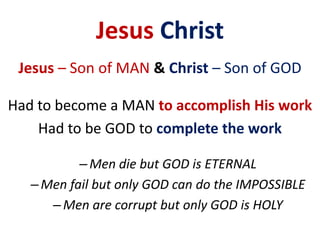 Jesus Christ
Jesus – Son of MAN & Christ – Son of GOD
Had to become a MAN to accomplish His work
Had to be GOD to complete the work
–Men die but GOD is ETERNAL
–Men fail but only GOD can do the IMPOSSIBLE
–Men are corrupt but only GOD is HOLY
 