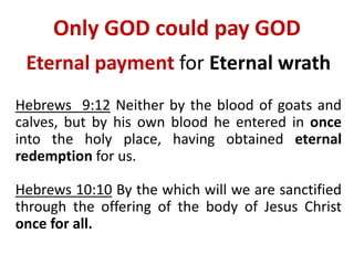 Only GOD could pay GOD
Eternal payment for Eternal wrath
Hebrews 9:12 Neither by the blood of goats and
calves, but by his own blood he entered in once
into the holy place, having obtained eternal
redemption for us.
Hebrews 10:10 By the which will we are sanctified
through the offering of the body of Jesus Christ
once for all.
 