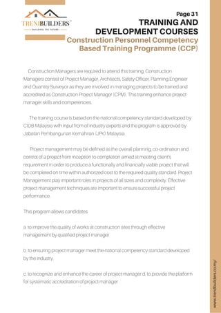 Construction Managers are required to attend this training. Construction
Managers consist of Project Manager, Architects, Safety Officer, Planning Engineer
and Quantity Surveyor as they are involved in managing projects to be trained and
accredited as Construction Project Manager (CPM). This training enhance project
manager skills and competencies.
The training course is based on the national competency standard developed by
CIDB Malaysia with input from of industry experts and the program is approved by
Jabatan Pembangunan Kemahiran (JPK) Malaysia.
Project management may be defined as the overall planning, co-ordination and
control of a project from inception to completion aimed at meeting client’s
requirement in order to produce a functionally and financially viable project that will
be completed on time within authorized cost to the required quality standard. Project
Management play important roles in projects of all sizes and complexity. Effective
project management techniques are important to ensure successful project
performance.
This program allows candidates
a. to improve the quality of works at construction sites through effective
management by qualified project manager.
b. to ensuring project manager meet the national competency standard developed
by the industry.
c. to recognize and enhance the career of project manager d. to provide the platform
for systematic accreditation of project manager
Page 31
TRAINING AND
DEVELOPMENT COURSES
Construction Personnel Competency
Based Training Programme (CCP)
www.trendbuilders.co.my/
 