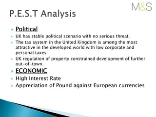 









Political
UK has stable political scenario with no serious threat.
The tax system in the United Kingdom is among the most
attractive in the developed world with low corporate and
personal taxes.
UK regulation of property constrained development of further
out-of-town.

ECONOMIC
High Interest Rate
Appreciation of Pound against European currencies

 