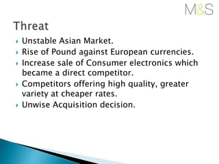 







Unstable Asian Market.
Rise of Pound against European currencies.
Increase sale of Consumer electronics which
became a direct competitor.
Competitors offering high quality, greater
variety at cheaper rates.
Unwise Acquisition decision.

 