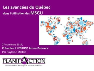 Les avancées du Québec 
dans l’utilisation des MSGU 
27 novembre 2014, 
Présentée à l’ENSOSP, Aix-en-Provence 
Par Guylaine Maltais 
 