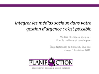 Intégrer les médias sociaux dans votre
      gestion d’urgence : c’est possible
                         Médias et réseaux sociaux :
                       Pour le meilleur et pour le pire

                  École Nationale de Police du Québec
                              Nicolet 11 octobre 2012
 