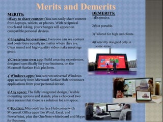 Merits and Demerits
MERITS:
1)Easy to share content: You can easily share content
from laptops, tablets, or phones. With reciprocal
touch and inking, your changes will appear on
compatible personal devices.
2)Engaging for everyone: Everyone can see content
and contribute equally no matter where they are.
Clear sound and high-quality video make meetings
great.
3)Create your own app: Build amazing experiences,
designed specifically for your business, on the
Microsoft Surface Hub platform.
4)Windows apps: You can run universal Windows
apps natively from Microsoft Surface Hub or connect
applications from your personal device.
5)Any space: The fully integrated design, flexible
mounting options and stands, plus a choice of two
sizes means that there is a solution for any space.
6)Tool kit: Microsoft Surface Hub comes with
Microsoft Office apps like Word, Excel, and
PowerPoint, plus the OneNote whiteboard and Skype
for Business.
DEMERITS:
1)Expensive.
2)Not portable.
3)Tailored for high end clients.
4)Currently designed only in
some areas.
 