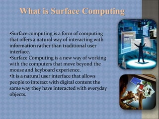 What is Surface Computing
•Surface computing is a form of computing
that offers a natural way of interacting with
information rather than traditional user
interface.
•Surface Computing is a new way of working
with the computers that move beyond the
mouse and keyboard experience.
•It is a natural user interface that allows
people to interact with digital content the
same way they have interacted with everyday
objects.
 