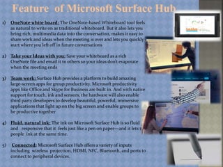 Feature of Microsoft Surface Hub
1) OneNote white board: The OneNote-based Whiteboard tool feels
as natural to write on as traditional whiteboard. But it also lets you
bring rich, multimedia data into the conversation, makes it easy to
share work and ideas when the meeting is over and lets you quickly
start where you left off in future conversations
2) Take your Ideas with you: Save your whiteboard as a rich
OneNote file and email it to others so your ideas don’t evaporate
when the meeting ends
3) Team work: Surface Hub provides a platform to build amazing
large-screen apps for group productivity. Microsoft productivity
apps like Office and Skype for Business are built in. And with native
support for touch, ink and sensors, the hardware will also enable
third party developers to develop beautiful, powerful, immersive
applications that light up on the big screen and enable groups to
be productive together
4) Fluid, natural ink: The ink on Microsoft Surface Hub is so fluid
and responsive that it feels just like a pen on paper—and it lets two
people ink at the same time.
5) Connected: Microsoft Surface Hub offers a variety of inputs
including wireless projection, HDMI, NFC, Bluetooth, and ports to
connect to peripheral devices.
 