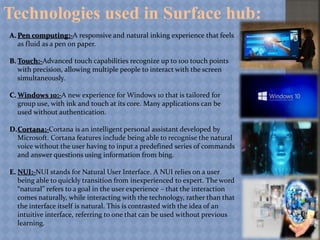 Technologies used in Surface hub:
A. Pen computing:-A responsive and natural inking experience that feels
as fluid as a pen on paper.
B. Touch:-Advanced touch capabilities recognize up to 100 touch points
with precision, allowing multiple people to interact with the screen
simultaneously.
C. Windows 10:-A new experience for Windows 10 that is tailored for
group use, with ink and touch at its core. Many applications can be
used without authentication.
D.Cortana:-Cortana is an intelligent personal assistant developed by
Microsoft. Cortana features include being able to recognise the natural
voice without the user having to input a predefined series of commands
and answer questions using information from bing.
E. NUI:-NUI stands for Natural User Interface. A NUI relies on a user
being able to quickly transition from inexperienced to expert. The word
“natural” refers to a goal in the user experience – that the interaction
comes naturally, while interacting with the technology, rather than that
the interface itself is natural. This is contrasted with the idea of an
intuitive interface, referring to one that can be used without previous
learning.
 