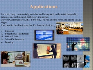 Applications
Currently only commercially available and being used in the retail hospitality,
automotive, banking and health care industries.
Current Customers are AT&T, T-Mobile, The Rio all suite hotel and casino in Las
Vegas.
Also used in the film industries .Ex. Fast and Furious 7.
i. Business
ii. Educational Institutions
iii. Medical Field
iv. Scientific Research
v. Banking
 