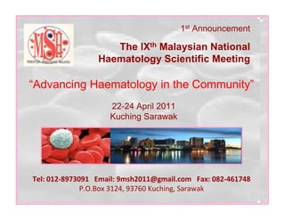 1st Announcement

                    The IXth Malaysian National
                 Haematology Scientific Meeting

“Advancing Haematology in the Community”
                    22-24 April 2011
                    Kuching Sarawak




Tel: 012-8973091 Email: 9msh2011@gmail.com Fax: 082-461748
              P.O.Box 3124, 93760 Kuching, Sarawak
 