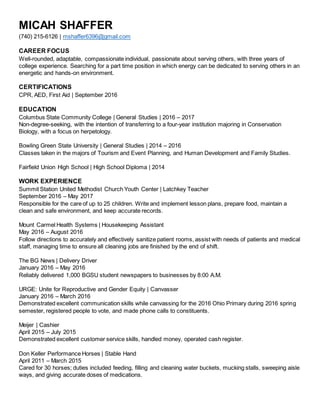 MICAH SHAFFER
(740) 215-6126 | mshaffer6396@gmail.com
CAREER FOCUS
Well-rounded, adaptable, compassionate individual, passionate about serving others, with three years of
college experience. Searching for a part time position in which energy can be dedicated to serving others in an
energetic and hands-on environment.
CERTIFICATIONS
CPR, AED, First Aid | September 2016
EDUCATION
Columbus State Community College | General Studies | 2016 – 2017
Non-degree-seeking, with the intention of transferring to a four-year institution majoring in Conservation
Biology, with a focus on herpetology.
Bowling Green State University | General Studies | 2014 – 2016
Classes taken in the majors of Tourism and Event Planning, and Human Development and Family Studies.
Fairfield Union High School | High School Diploma | 2014
WORK EXPERIENCE
Summit Station United Methodist Church Youth Center | Latchkey Teacher
September 2016 – May 2017
Responsible for the care of up to 25 children. Write and implement lesson plans, prepare food, maintain a
clean and safe environment, and keep accurate records.
Mount Carmel Health Systems | Housekeeping Assistant
May 2016 – August 2016
Follow directions to accurately and effectively sanitize patient rooms, assist with needs of patients and medical
staff, managing time to ensure all cleaning jobs are finished by the end of shift.
The BG News | Delivery Driver
January 2016 – May 2016
Reliably delivered 1,000 BGSU student newspapers to businesses by 8:00 A.M.
URGE: Unite for Reproductive and Gender Equity | Canvasser
January 2016 – March 2016
Demonstrated excellent communication skills while canvassing for the 2016 Ohio Primary during 2016 spring
semester, registered people to vote, and made phone calls to constituents.
Meijer | Cashier
April 2015 – July 2015
Demonstrated excellent customer service skills, handled money, operated cash register.
Don Keller Performance Horses | Stable Hand
April 2011 – March 2015
Cared for 30 horses; duties included feeding, filling and cleaning water buckets, mucking stalls, sweeping aisle
ways, and giving accurate doses of medications.
 