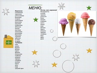 МЕНЮ:
Мороженое:
клюквенное
черничное
апельсиновое
банановое
ягодное
шоколадное
ванильное
манговое
клубничное
яблочное
мятное
манговое
ананасовое
малиновое
березовое
лимоное
арбузное
из киви
из дыни
ТОПИНГИ:
киви
ананас
бананы
яблоки
курага
финики
апельсины
клубника
ежевика
черника
голубика
малина
манго
мята
кедр
грецкий орех
Составь свое мороженое!
Ингредиенты:
клюква
черника
апельсин
банан
малина
клубника
манго
ананас
киви
финики
курага
ежевики
черники
голубика
мята
арбуз
дыня
м
 