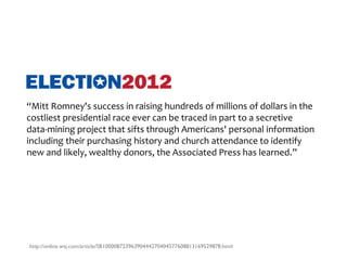 “Mitt Romney's success in raising hundreds of millions of dollars in the
costliest presidential race ever can be traced in part to a secretive
data-mining project that sifts through Americans' personal information
including their purchasing history and church attendance to identify
new and likely, wealthy donors, the Associated Press has learned.”




http://online.wsj.com/article/SB10000872396390444270404577608813169529878.html
 
