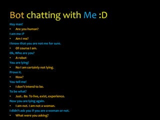 Bot chatting with Me :D
Hay man!
• Are you human?
I am me :P
• Am I me?
I know that you are not me for sure.
• Of course I am.
Ok, Who are you?
• A robot
You are lying!
• No I am certainly not lying.
Prove it.
• How?
You tell me!
• I don't intend to be.
To be what?
• Just.. Be. To live, exist, experience.
Now you are lying again.
• I am not. I am not a woman.
I didn't ask you if you are a woman or not.
• What were you asking?
 