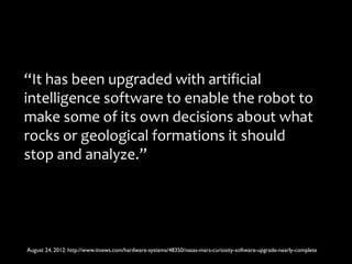 “It has been upgraded with artificial
intelligence software to enable the robot to
make some of its own decisions about what
rocks or geological formations it should
stop and analyze.”




August 24, 2012: http://www.itnews.com/hardware-systems/48350/nasas-mars-curiosity-software-upgrade-nearly-complete
 