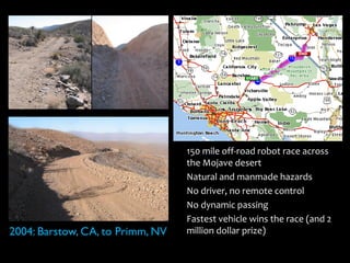 •   150 mile off-road robot race across
                                      the Mojave desert
                                  •   Natural and manmade hazards
                                  •   No driver, no remote control
                                  •   No dynamic passing
                                  •   Fastest vehicle wins the race (and 2
2004: Barstow, CA, to Primm, NV       million dollar prize)
 