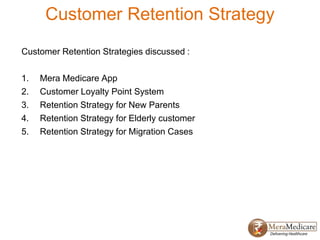 Customer Retention Strategy
Customer Retention Strategies discussed :
1. Mera Medicare App
2. Customer Loyalty Point System
3. Retention Strategy for New Parents
4. Retention Strategy for Elderly customer
5. Retention Strategy for Migration Cases
 