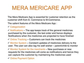 MERA MERICARE APP
The Mera Medicare App is essential for customer retention as the
customer shift from E- Commerce to M-Commerce.
The salient features of the Mera Medicare App :
 Categorization
 Notifications – The app keeps track of the general medicines
purchased by the customer, the last order and hence displays
Notifications when the medicines are projected to have finished
 Online Tracking – Customers can track the medicines
 Monitor System – Constant updates of medicines delivery to the
user. The user can also tag his well wisher – parent/child to monitor
 Monitor System for the merchants – New purchases or new
requests for the medicines will come as notifications and hence they
can capture the customer by maintaining the medicines used
 Online Payment Option
 