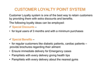 CUSTOMER LOYALTY POINT SYSTEM
Customer Loyalty system is one of the best way to retain customers
by providing them with extra discounts and benefits.
The following loyalty ideas can be employed:
 Special Discounts –
• for loyal users of 3 months and with a minimum purchases
 Special Benefits –
• for regular customers like diabetic patients, cardiac patients –
provide brochures regarding their ailment
• Ensure immediate delivery for Emergency cases
• Pamphlets with every delivery giving health tips
• Pamphlets with every delivery about the nearest gyms
 