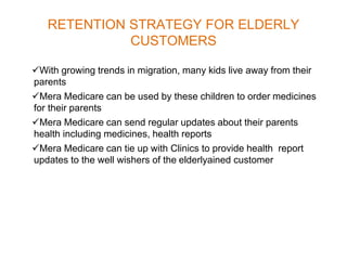 RETENTION STRATEGY FOR ELDERLY
CUSTOMERS
With growing trends in migration, many kids live away from their
parents
Mera Medicare can be used by these children to order medicines
for their parents
Mera Medicare can send regular updates about their parents
health including medicines, health reports
Mera Medicare can tie up with Clinics to provide health report
updates to the well wishers of the elderlyained customer
 