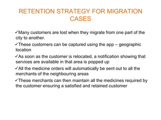 RETENTION STRATEGY FOR MIGRATION
CASES
Many customers are lost when they migrate from one part of the
city to another.
These customers can be captured using the app – geographic
location
As soon as the customer is relocated, a notification showing that
services are available in that area is popped up
All the medicine orders will automatically be sent out to all the
merchants of the neighbouring areas
These merchants can then maintain all the medicines required by
the customer ensuring a satisfied and retained customer
 