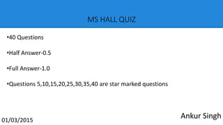 MS HALL QUIZ
01/03/2015
•40 Questions
•Half Answer-0.5
•Full Answer-1.0
•Questions 5,10,15,20,25,30,35,40 are star marked questions
Ankur Singh
 