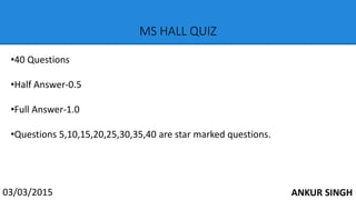 MS HALL QUIZ
03/03/2015
•40 Questions
•Half Answer-0.5
•Full Answer-1.0
•Questions 5,10,15,20,25,30,35,40 are star marked questions.
ANKUR SINGH
 