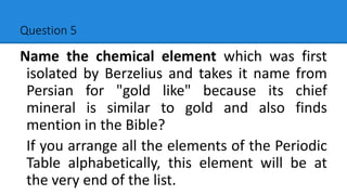 Question 5
Name the chemical element which was first
isolated by Berzelius and takes it name from
Persian for "gold like" because its chief
mineral is similar to gold and also finds
mention in the Bible?
If you arrange all the elements of the Periodic
Table alphabetically, this element will be at
the very end of the list.
 