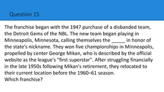 Question 15
The franchise began with the 1947 purchase of a disbanded team,
the Detroit Gems of the NBL. The new team began playing in
Minneapolis, Minnesota, calling themselves the _____ in honor of
the state's nickname. They won five championships in Minneapolis,
propelled by center George Mikan, who is described by the official
website as the league's "first superstar". After struggling financially
in the late 1950s following Mikan's retirement, they relocated to
their current location before the 1960–61 season.
Which franchise?
 