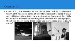 Questions 30
• In Dec 2011, The Museum of the City of New York in collaboration
with VandM, released a series of “city life” photos (after going through
over 10,000 negatives) taken by a photographer throughout the 1940s
and 50s while employed at Look magazine. Who was this photographer,
who at the time of taking these snaps was the youngest ever in Look’s
history?
 