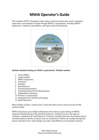 Mine Safety Institute
https://minesafetyinstitute.org
MSHA Operator’s Guide
This computer DVD is designed to help surface metal/non-metal mine owners, operators,
supervisors, and managers navigate through MSHA’s requirements, including MSHA
inspections, violations, and penalties, and reports and record keeping.
Includes detailed training on MSHA requirements. Modules include:
1. About MSHA
2. Legal Liability
3. MSHA Inspections
4. Violations
5. Penalties
6. Data Retrieval
7. Training Requirements
8. Training Records Part 50 Requirements
9. Independent Contractors
10. Workers’ Compensation
11. Required Forms and Record Keeping
12. Quick Reference
Most modules include a “quick access” menu that allows you to access any part of that
module quickly
MSHA Inspections gives helpful information about what to expect during an MSHA
inspection and the practices that should be followed. Violations reviews the types of
violations, including S & S and Pattern of Violations. Penalties discusses the formula used to
calculate penalties and the six factors that are considered. It follows an example through the
process and shows how small changes can make a big difference in the penalty assessed.
 