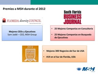 Premios a MSH durante el 2012




                                       • 25 Mejores Companias en Consultoria
    Mejores CEOs y Ejecutivos
   Sam Jaddi – CEO, MSH Group          • 25 Mejores Companias en Busqueda
                                         de Ejecutivos




                                • Mejores 300 Negocios del Sur de USA

                                • #19 en el Sur de Florida, USA
 