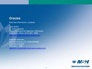 Gracias
Para mas información, contactar

Juan Gaitan
Sr. Vicepresidente
Desarrollo Global de Negocios y Mercadeo
(954) 621 – 3403 o (312) 265 - 3956
Juan.gaitan@mshgroupconsulting.com

Alejandro Mainetto
Gerente General y Sr. Vicepresidente
Consultoría Global
(954) 621 – 3400
Alejandro.mainetto@mshgroupconsulting.com




                                           16
 