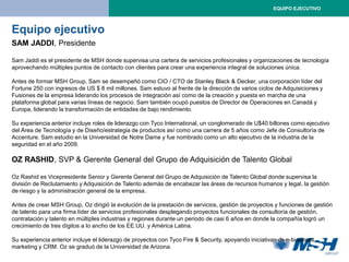 EQUIPO EJECUTIVO



Equipo ejecutivo
SAM JADDI, Presidente

Sam Jaddi es el presidente de MSH donde supervisa una cartera de servicios profesionales y organizaciones de tecnología
aprovechando múltiples puntos de contacto con clientes para crear una experiencia integral de soluciones única.

Antes de formar MSH Group, Sam se desempeñó como CIO / CTO de Stanley Black & Decker, una corporación líder del
Fortune 250 con ingresos de US $ 8 mil millones. Sam estuvo al frente de la dirección de varios ciclos de Adquisiciones y
Fusiones de la empresa liderando los procesos de integración así como de la creación y puesta en marcha de una
plataforma global para varias líneas de negocio. Sam también ocupó puestos de Director de Operaciones en Canadá y
Europa, liderando la transformación de entidades de bajo rendimiento.

Su experiencia anterior incluye roles de liderazgo con Tyco International, un conglomerado de U$40 billones como ejecutivo
del Área de Tecnología y de Diseño/estrategia de productos así como una carrera de 5 años como Jefe de Consultoría de
Accenture. Sam estudio en la Universidad de Notre Dame y fue nombrado como un alto ejecutivo de la industria de la
seguridad en el año 2009.

OZ RASHID, SVP & Gerente General del Grupo de Adquisición de Talento Global

Oz Rashid es Vicepresidente Senior y Gerente General del Grupo de Adquisición de Talento Global donde supervisa la
división de Reclutamiento y Adquisición de Talento además de encabezar las áreas de recursos humanos y legal, la gestión
de riesgo y la administración general de la empresa.

Antes de crear MSH Group, Oz dirigió la evolución de la prestación de servicios, gestión de proyectos y funciones de gestión
de talento para una firma líder de servicios profesionales desplegando proyectos funcionales de consultoría de gestión,
contratación y talento en múltiples industrias y regiones durante un periodo de casi 6 años en donde la compañía logró un
crecimiento de tres dígitos a lo ancho de los EE.UU. y América Latina.

Su experiencia anterior incluye el liderazgo de proyectos con Tyco Fire & Security, apoyando iniciativas de e-business,
marketing y CRM. Oz se graduó de la Universidad de Arizona.
 
