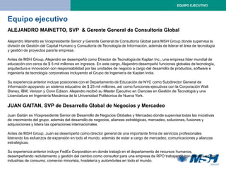 EQUIPO EJECUTIVO



Equipo ejecutivo
ALEJANDRO MAINETTO, SVP & Gerente General de Consultoría Global

Alejandro Mainetto es Vicepresidente Senior y Gerente General de Consultoría Global para MSH Group donde supervisa la
división de Gestión del Capital Humano y Consultoría de Tecnología de Información, además de liderar el área de tecnología
y gestión de proyectos para la empresa.

Antes de MSH Group, Alejandro se desempeñó como Director de Tecnología de Kaplan Inc., una empresa líder mundial de
educación con cerca de $ 5 mil millones en ingresos. En este cargo, Alejandro desempeñó funciones globales de tecnología,
arquitectura e innovación con responsabilidad por las unidades de negocio a cargo del desarrollo de productos, software e
ingeniería de tecnología corporativas incluyendo el Grupo de Ingeniería de Kaplan India.

Su experiencia anterior incluye posiciones con el Departamento de Educación de NYC como Subdirector General de
Información apoyando un sistema educativo de $ 25 mil millones, así como funciones ejecutivas con la Corporación Walt
Disney, IBM, Verizon y Conn Edison. Alejandro recibió su Master Ejecutivo en Ciencias en Gestión de Tecnología y una
Licenciatura en Ingeniería Mecánica de la Universidad Politécnica de Nueva York.

JUAN GAITAN, SVP de Desarrollo Global de Negocios y Mercadeo
Juan Gaitán es Vicepresidente Senior de Desarrollo de Negocios Globales y Mercadeo donde supervisa todas las iniciativas
de crecimiento del grupo, además del desarrollo de negocios, alianzas estratégicas, mercadeo, soluciones, fusiones y
adquisiciones y lidera las operaciones internacionales.

Antes de MSH Group, Juan se desempeñó como director general de una importante firma de servicios profesionales
liderando los esfuerzos de expansión en todo el mundo, además de estar a cargo de mercadeo, comunicaciones y alianzas
estratégicas.

Su experiencia anterior incluye FedEx Corporation en donde trabajó en el departamento de recursos humanos,
desempeñando reclutamiento y gestión del cambio como consultor para una empresa de RPO trabajando con clientes en las
industrias de consumo, comercio minorista, hostelería y automóviles en todo el mundo.
 