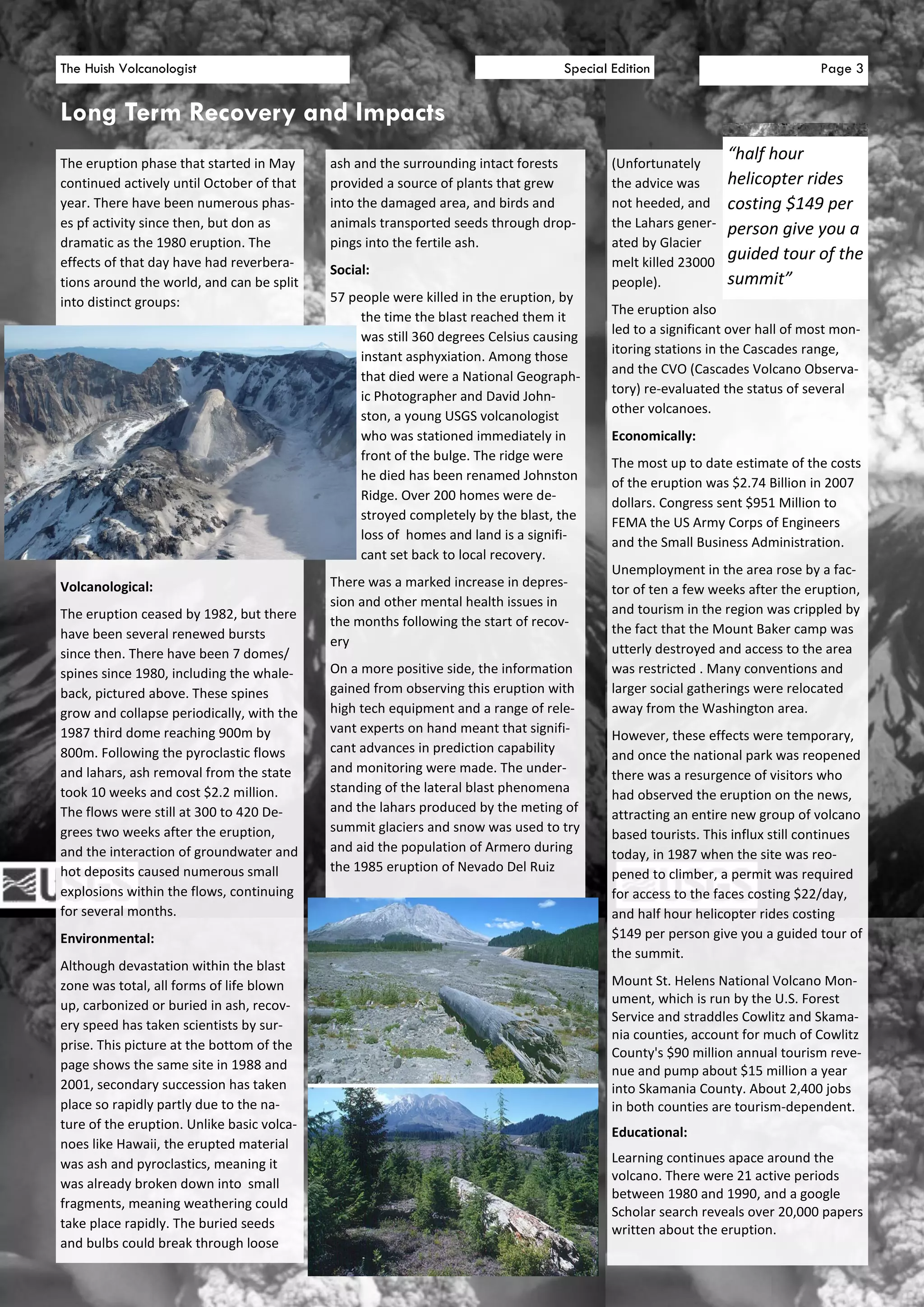 The Huish Volcanologist                                                            Special Edition                             Page 3


Long Term Recovery and Impacts
The eruption phase that started in May      ash and the surrounding intact forests         (Unfortunately
                                                                                                               “half hour
continued actively until October of that    provided a source of plants that grew          the advice was      helicopter rides
year. There have been numerous phas-        into the damaged area, and birds and           not heeded, and     costing $149 per
es pf activity since then, but don as       animals transported seeds through drop-        the Lahars gener-   person give you a
dramatic as the 1980 eruption. The          pings into the fertile ash.                    ated by Glacier
effects of that day have had reverbera-                                                    melt killed 23000
                                                                                                               guided tour of the
                                            Social:
tions around the world, and can be split                                                   people).            summit”
into distinct groups:                       57 people were killed in the eruption, by
                                                                                           The eruption also
                                                 the time the blast reached them it
                                                                                           led to a significant over hall of most mon-
                                                 was still 360 degrees Celsius causing
                                                                                           itoring stations in the Cascades range,
                                                 instant asphyxiation. Among those
                                                                                           and the CVO (Cascades Volcano Observa-
                                                 that died were a National Geograph-
                                                                                           tory) re-evaluated the status of several
                                                 ic Photographer and David John-
                                                                                           other volcanoes.
                                                 ston, a young USGS volcanologist
                                                 who was stationed immediately in          Economically:
                                                 front of the bulge. The ridge were
                                                                                           The most up to date estimate of the costs
                                                 he died has been renamed Johnston
                                                                                           of the eruption was $2.74 Billion in 2007
                                                 Ridge. Over 200 homes were de-
                                                                                           dollars. Congress sent $951 Million to
                                                 stroyed completely by the blast, the
                                                                                           FEMA the US Army Corps of Engineers
                                                 loss of homes and land is a signifi-
                                                                                           and the Small Business Administration.
                                                 cant set back to local recovery.
                                                                                           Unemployment in the area rose by a fac-
Volcanological:                             There was a marked increase in depres-
                                                                                           tor of ten a few weeks after the eruption,
                                            sion and other mental health issues in
The eruption ceased by 1982, but there                                                     and tourism in the region was crippled by
                                            the months following the start of recov-
have been several renewed bursts                                                           the fact that the Mount Baker camp was
                                            ery
since then. There have been 7 domes/                                                       utterly destroyed and access to the area
spines since 1980, including the whale-     On a more positive side, the information       was restricted . Many conventions and
back, pictured above. These spines          gained from observing this eruption with       larger social gatherings were relocated
grow and collapse periodically, with the    high tech equipment and a range of rele-       away from the Washington area.
1987 third dome reaching 900m by            vant experts on hand meant that signifi-
                                                                                           However, these effects were temporary,
800m. Following the pyroclastic flows       cant advances in prediction capability
                                                                                           and once the national park was reopened
and lahars, ash removal from the state      and monitoring were made. The under-
                                                                                           there was a resurgence of visitors who
took 10 weeks and cost $2.2 million.        standing of the lateral blast phenomena
                                                                                           had observed the eruption on the news,
The flows were still at 300 to 420 De-      and the lahars produced by the meting of
                                                                                           attracting an entire new group of volcano
grees two weeks after the eruption,         summit glaciers and snow was used to try
                                                                                           based tourists. This influx still continues
and the interaction of groundwater and      and aid the population of Armero during
                                                                                           today, in 1987 when the site was reo-
hot deposits caused numerous small          the 1985 eruption of Nevado Del Ruiz
                                                                                           pened to climber, a permit was required
explosions within the flows, continuing                                                    for access to the faces costing $22/day,
for several months.                                                                        and half hour helicopter rides costing
Environmental:                                                                             $149 per person give you a guided tour of
                                                                                           the summit.
Although devastation within the blast
zone was total, all forms of life blown                                                    Mount St. Helens National Volcano Mon-
up, carbonized or buried in ash, recov-                                                    ument, which is run by the U.S. Forest
                                                                                           Service and straddles Cowlitz and Skama-
ery speed has taken scientists by sur-
                                                                                           nia counties, account for much of Cowlitz
prise. This picture at the bottom of the
                                                                                           County's $90 million annual tourism reve-
page shows the same site in 1988 and                                                       nue and pump about $15 million a year
2001, secondary succession has taken                                                       into Skamania County. About 2,400 jobs
place so rapidly partly due to the na-                                                     in both counties are tourism-dependent.
ture of the eruption. Unlike basic volca-
                                                                                           Educational:
noes like Hawaii, the erupted material
was ash and pyroclastics, meaning it                                                       Learning continues apace around the
                                                                                           volcano. There were 21 active periods
was already broken down into small
                                                                                           between 1980 and 1990, and a google
fragments, meaning weathering could
                                                                                           Scholar search reveals over 20,000 papers
take place rapidly. The buried seeds                                                       written about the eruption.
and bulbs could break through loose
 