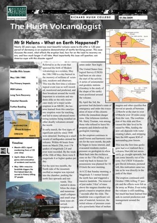 RICHARD HUISH COLLEGE                             01/06/2009


The Huish Volcanologist
   Mt St Helens - What on Earth Happened?
   Nearly 30 years ago, Americas most beautiful volcano came to life after a 120 year
   period of dormancy in an explosive demonstration of earths terrifying power. This issue
   discusses the event, what effects the eruption had, how far on the road to recovery we
   are, and how much longer it will take. Most importantly this issue will question; can
   America cope with this disaster again?

                                    Referred to as the event that         umns under 3km high)
                                    spawned the birth of Modern
                                                                          The United States Geo-
Inside this issue:                  volcanology as a science, May
                                                                          logical Survey (USGS)
                                    the 18th 1980 is a day burned in
                                                                          had been on site since
May 18th 1980                   1   the memory of millions of scien-
                                                                          the start of the activity.
                                    tists, residents and observers.
                                                                          A series of seismometer
The Primary Impacts             2   This was the first time a volcano-
                                                                          and geodetic stations
                                    logical event was so well record-
MSH Lahars                      2                                         (Geodesy is the study of
                                    ed, monitored and predicted, and
                                                                          the shape of the earth)
                                    then broadcast around the world.
Long Term Recovery              3                                         were positioned around
                                    Important to scientists and stu-
                                                                          the volcano.
Potential Hazards               4
                                    dents alike as the only recent
                                    case study iof a major acidic         By April the 3rd, the
                                    eruption in an MEDC, the les-         governor had declared a state of     magma and other ejectiles that
Further Reading                 4
                                    sons learned from this cataclys-      emergency and order the evacu-       moved at speeds of between
                                    mic eruption were far reaching,       ation of most of the citizens        220km/hr at the start to over
                                    and led to many advanced moni-        within the immediate danger          650km/hr over 20 miles away
                                    toring systems being installed on     zone. One infamous resident,         from the vent. The combina-
                                    other deadly volcanoes around         Mr. Harry Truman, was among          tion of the slide and flow
                                    the world.                            those who refused to leave his       caused the lake level to be
                                                                          property and disbelieved the         raised by 90m, feeding the
                                    In early march, the first signs of                                         new ash deposits with water
                                                                          geologists warnings.
                                    significant activity since 1840                                            creating Lahars, and stripping
                                    were detected. Starting as a small    As the eruption continues in
                                                                                                               bare the 600 square KM of
                                    swarm of earthquakes around the       small bursts and harmonic trem-
                                                                                                               surrounding pine forests.
                                    volcano. Within 48 hours from         ors for the next month, the pub-
 Timeline:
                                    noon on March 25th, over 174          lic began to loose interest, and     This was the first time geolo-
    March—EQ’s signal                                                     evacuated residents exerted          gists had ever realized the a
                                    quakes of magnitude 2.6 and
    awakening from a 123
                                    over were recorded. By the week       pressure on geologists to allow      volcanic blast did not neces-
    year sleep
                                    of the 18th of May, there were 8      them back into the exclusion         sarily go straight upwards, but
    April—State of Emer-                                                  zone on the 17th of May, a se-       can come laterally out of the
                                    magnitude 4 or higher quakes per
    gency and evacuation
                                    day.                                  cond trip back to houses for         cone. For USGS Volcanolo-
    of residents and tourists
                                                                          possessions was planned for 10       gist David Johnston, pictured
    May 18th—massive                For the next two months, the
                                                                          O'clock the next morning.            left, this realization came too
    landslide triggers the          North side of the mountain
                                                                                                               late as he was directly in the
    first lateral blast ob-         swelled as magma was injected         At 8:32 that Sunday morning, a
                                                                                                               path of the blast.
    served in history killing       into the chamber, pushing the         Magnitude 5.1 tremor loosed
    57 people                                                             the north face and triggered a       The eruption continued until
                                    north face upwards and out-
                                                      wards. This         massive landslide. The removal       October 1980, killing 57 peo-
                                                      started to desta-   of just under 3 Km3 of mass          ple and the effects were felt as
                                                      bilize the slope,   above the magma chamber trig-        far away as Wales. Even today
                                                      and numerous        gered a massive eruption about       the volcano is still rumbling,
                                                      small collapses     7 seconds after the slide. The       but much has been learned that
                                                      and small erup-     landslide was a significant vol-     aids in current prediction and
                                                      tions were ob-      ume of material, however, the        management around the
                                                      served.             initial release of pressure creat-   world.
                                                      (eruption col-      ed a pyroclastic blast of molten
 