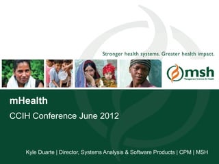 Stronger health systems. Greater health impact.




mHealth
CCIH Conference June 2012



          Kyle Duarte | Director, Systems Analysis & Software Products | CPM | MSH
Management Sciences for Health                                                     1
 