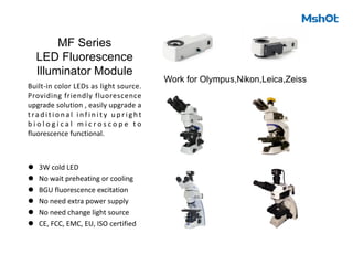 MF Series
LED Fluorescence
Illuminator Module
Built-in color LEDs as light source.
Providing friendly fluorescence
upgrade solution , easily upgrade a
tradit i o n a l i nf i n i t y u p r i g ht
b i o l o g i c a l m i c r o s c o p e t o
fluorescence functional.
l 3W cold LED
l No wait preheating or cooling
l BGU fluorescence excitation
l No need extra power supply
l No need change light source
l CE, FCC, EMC, EU, ISO certified
Work for Olympus,Nikon,Leica,Zeiss
 