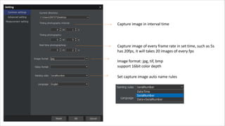 Capture image in interval time
Capture image of every frame rate in set time, such as 5s
has 20fps, it will takes 20 images of every fps
Image format: jpg, tif, bmp
support 16bit color depth
Set capture image auto name rules
 