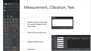 Measurement, Clibration, Text
Variety of measurment tools
for captured image and live
view image
Free set line size and color
Support different units
Calibration
 