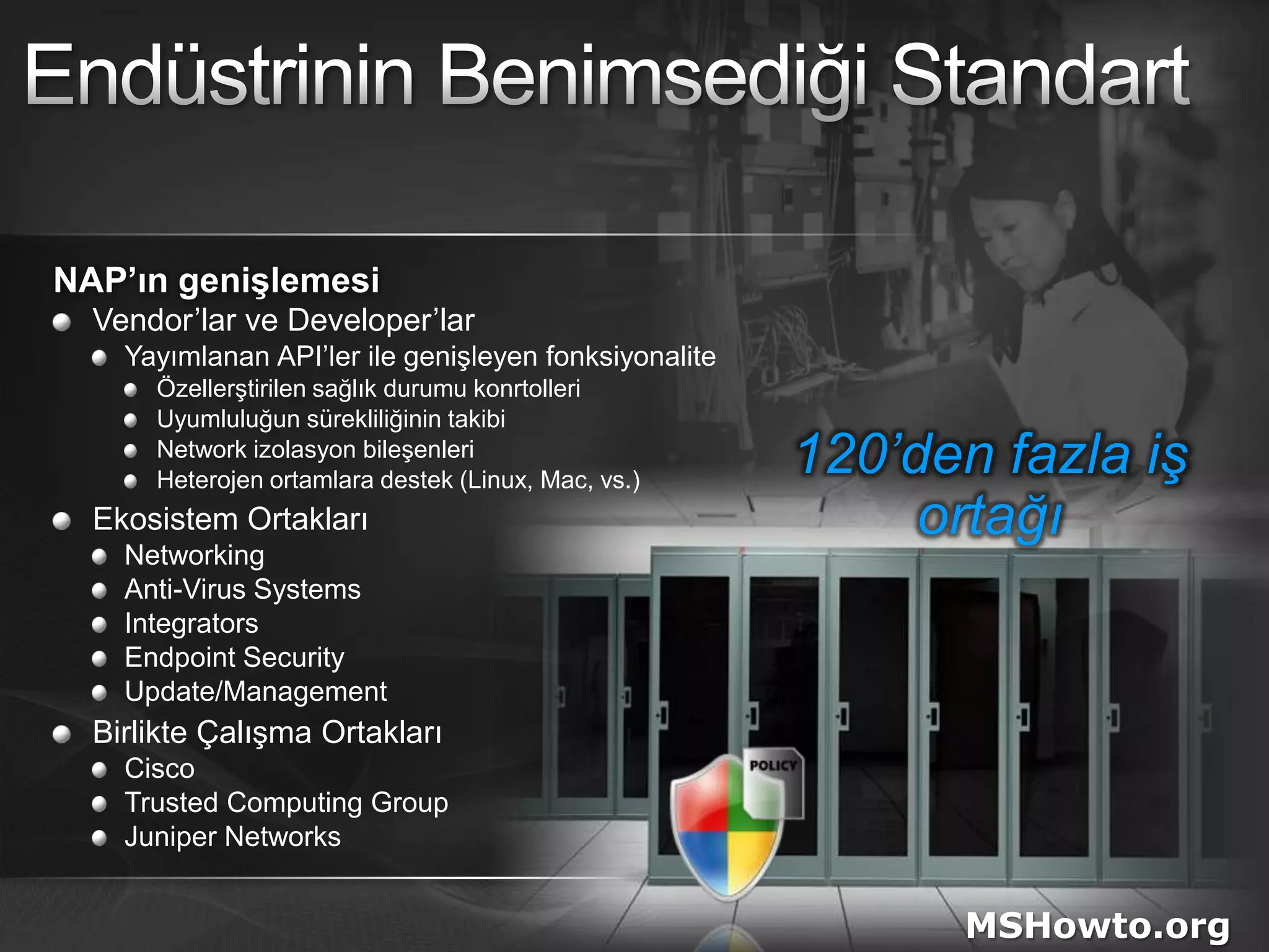 Endüstrinin Benimsediği StandartNAP’ın genişlemesiVendor’lar ve Developer’larYayımlanan API’ler ile genişleyen fonksiyonaliteÖzellerştirilen sağlık durumu konrtolleriUyumluluğun sürekliliğinin takibiNetwork izolasyon bileşenleriHeterojen ortamlara destek (Linux, Mac, vs.)Ekosistem OrtaklarıNetworkingAnti-Virus SystemsIntegratorsEndpoint SecurityUpdate/ManagementBirlikte Çalışma OrtaklarıCiscoTrusted Computing GroupJuniper Networks120’den fazla iş ortağıMSHowto.org