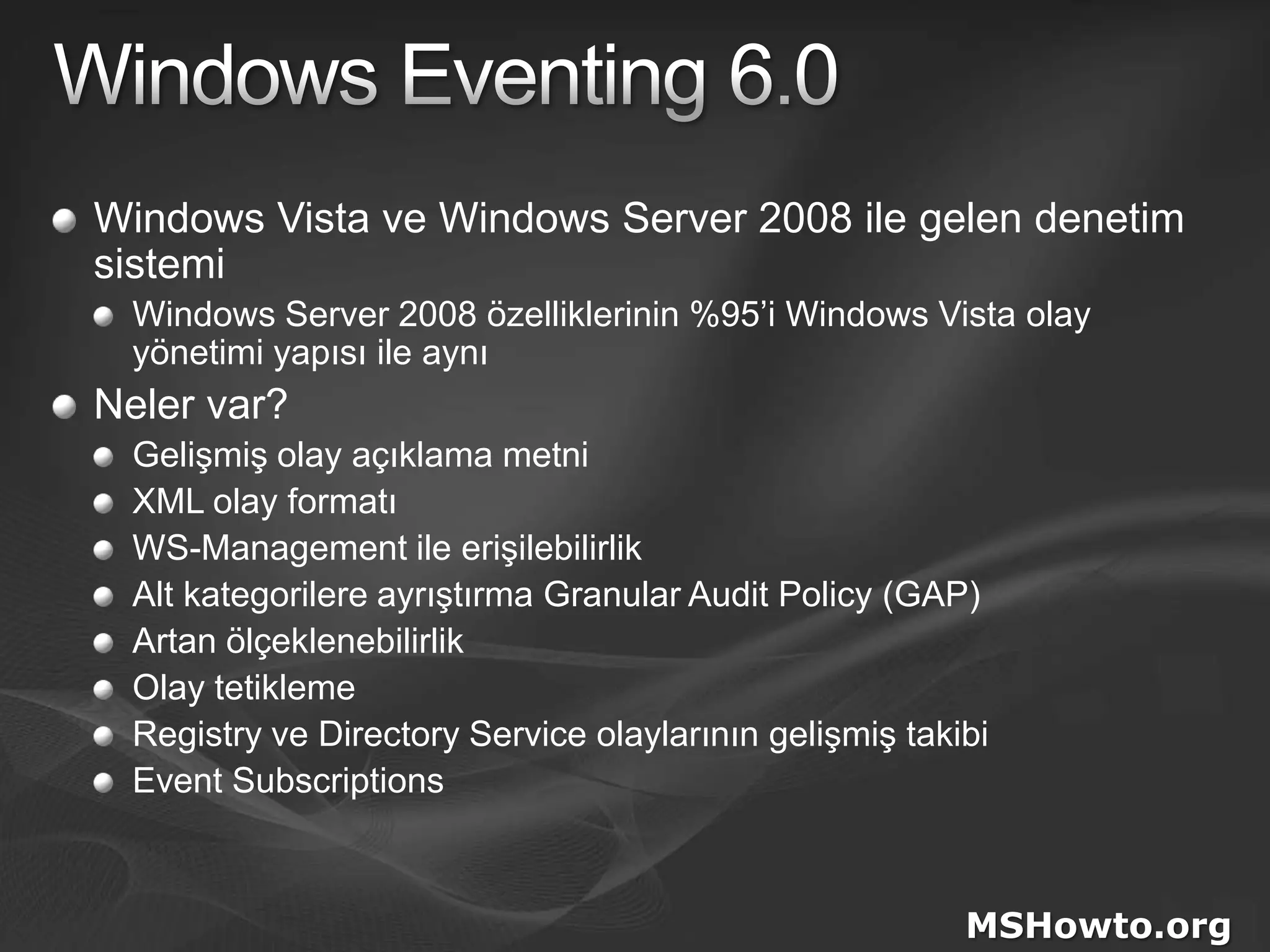 Windows Eventing 6.0Windows Vista ve Windows Server 2008 ile gelen denetim sistemiWindows Server 2008 özelliklerinin %95’i Windows Vista olay yönetimi yapısı ile aynıNeler var?Gelişmiş olay açıklama metniXML olay formatıWS-Management ile erişilebilirlikAlt kategorilere ayrıştırma Granular Audit Policy (GAP)Artan ölçeklenebilirlikOlay tetiklemeRegistry ve Directory Service olaylarının gelişmiş takibiEvent SubscriptionsMSHowto.org