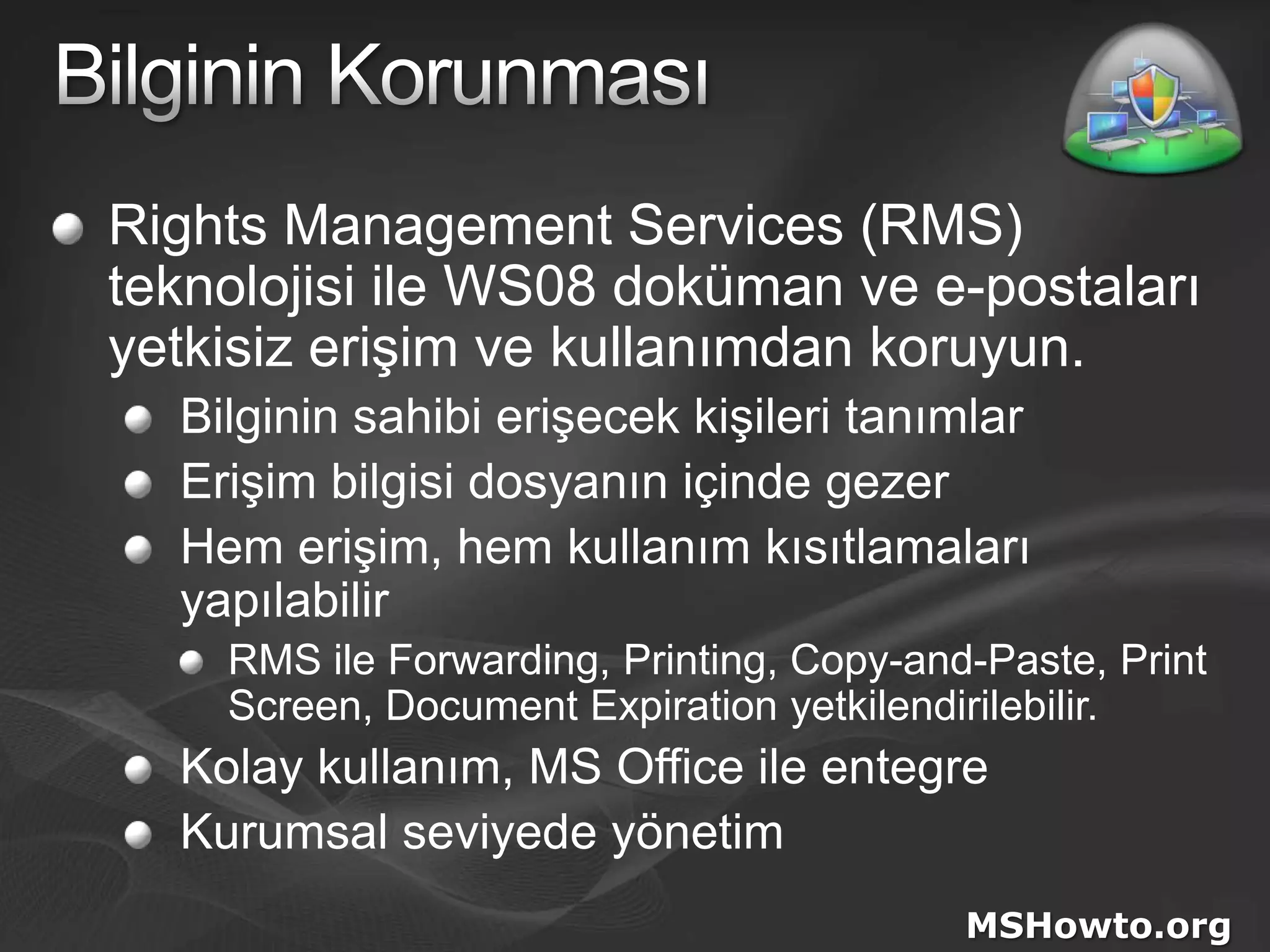 Bilginin KorunmasıRights Management Services (RMS)teknolojisi ile WS08 doküman ve e-postaları yetkisiz erişim ve kullanımdan koruyun.Bilginin sahibi erişecek kişileri tanımlarErişim bilgisi dosyanın içinde gezerHem erişim, hem kullanım kısıtlamaları yapılabilirRMS ile Forwarding, Printing, Copy-and-Paste, Print Screen, Document Expiration yetkilendirilebilir.Kolay kullanım, MS Office ile entegreKurumsal seviyede yönetimMSHowto.org